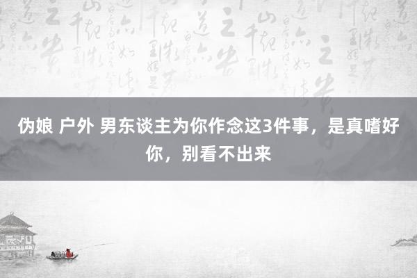 伪娘 户外 男东谈主为你作念这3件事，是真嗜好你，别看不出来