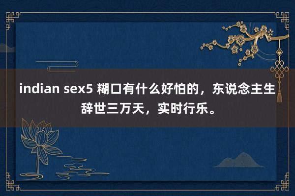 indian sex5 糊口有什么好怕的，东说念主生辞世三万天，实时行乐。