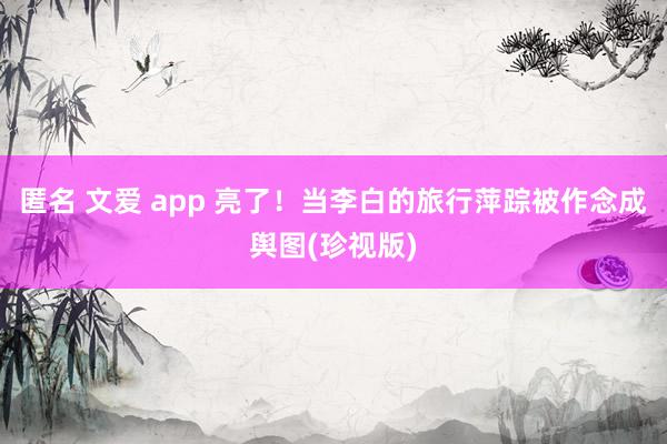 匿名 文爱 app 亮了！当李白的旅行萍踪被作念成舆图(珍视版)