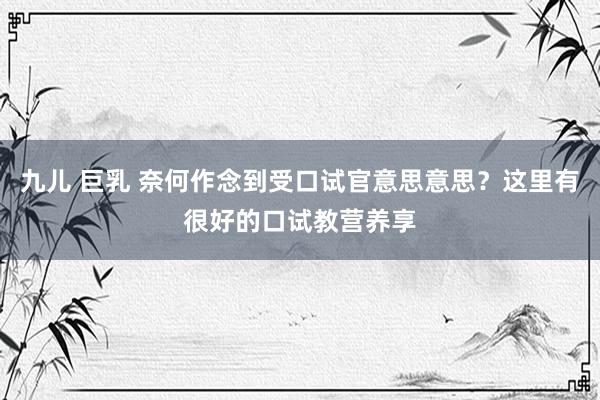 九儿 巨乳 奈何作念到受口试官意思意思？这里有很好的口试教营养享