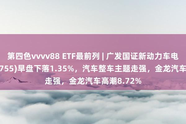 第四色vvvv88 ETF最前列 | 广发国证新动力车电板ETF(159755)早盘下落1.35%，汽车整车主题走强，金龙汽车高潮8.72%