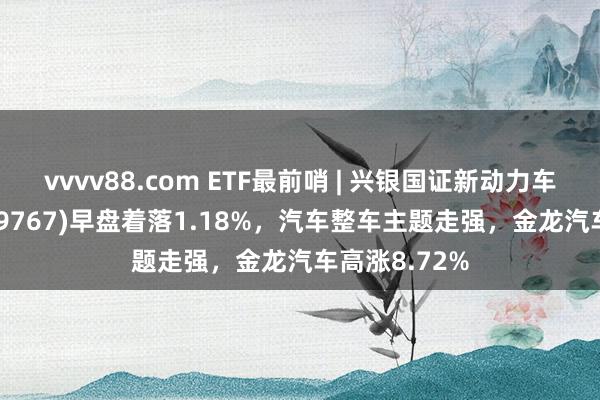 vvvv88.com ETF最前哨 | 兴银国证新动力车电板ETF(159767)早盘着落1.18%，汽车整车主题走强，金龙汽车高涨8.72%