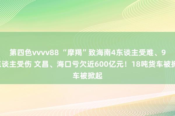 第四色vvvv88 “摩羯”致海南4东谈主受难、95东谈主受伤 文昌、海口亏欠近600亿元！18吨货车被掀起