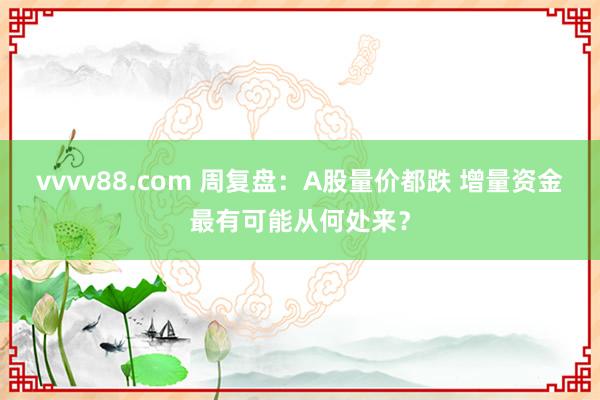 vvvv88.com 周复盘：A股量价都跌 增量资金最有可能从何处来？