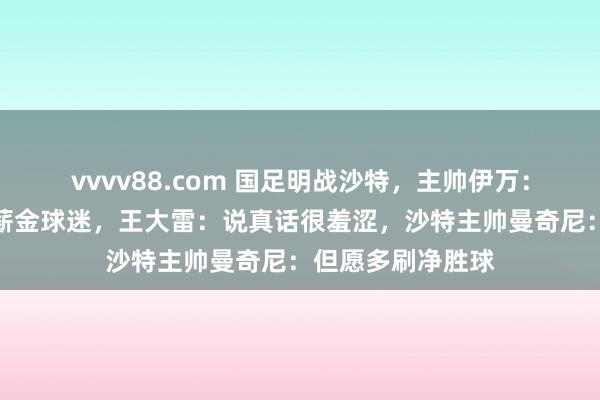 vvvv88.com 国足明战沙特，主帅伊万：但愿用精彩比赛薪金球迷，王大雷：说真话很羞涩，沙特主帅曼奇尼：但愿多刷净胜球