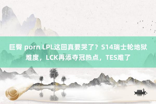 巨臀 porn LPL这回真要哭了？S14瑞士轮地狱难度，LCK再添夺冠热点，TES难了