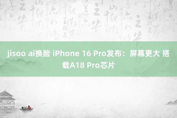 jisoo ai换脸 iPhone 16 Pro发布：屏幕更大 搭载A18 Pro芯片