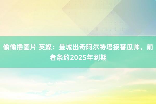 偷偷撸图片 英媒：曼城出奇阿尔特塔接替瓜帅，前者条约2025年到期