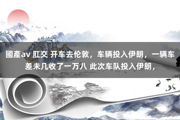 國產av 肛交 开车去伦敦，车辆投入伊朗，一辆车差未几收了一万八 此次车队投入伊朗，