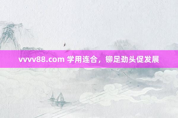 vvvv88.com 学用连合，铆足劲头促发展