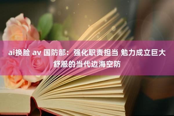 ai换脸 av 国防部：强化职责担当 勉力成立巨大舒服的当代边海空防