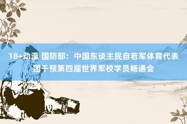 18+动漫 国防部：中国东谈主民自若军体育代表团干预第四届世界军校学员畅通会