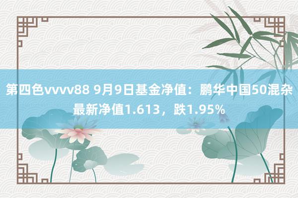 第四色vvvv88 9月9日基金净值：鹏华中国50混杂最新净值1.613，跌1.95%