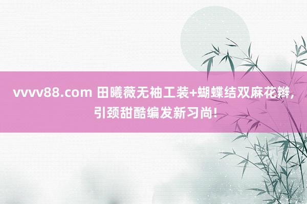 vvvv88.com 田曦薇无袖工装+蝴蝶结双麻花辫, 引颈甜酷编发新习尚!