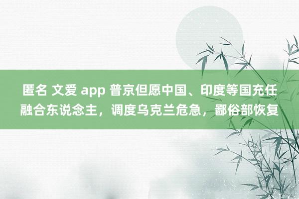 匿名 文爱 app 普京但愿中国、印度等国充任融合东说念主，调度乌克兰危急，鄙俗部恢复