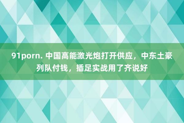 91porn. 中国高能激光炮打开供应，中东土豪列队付钱，插足实战用了齐说好