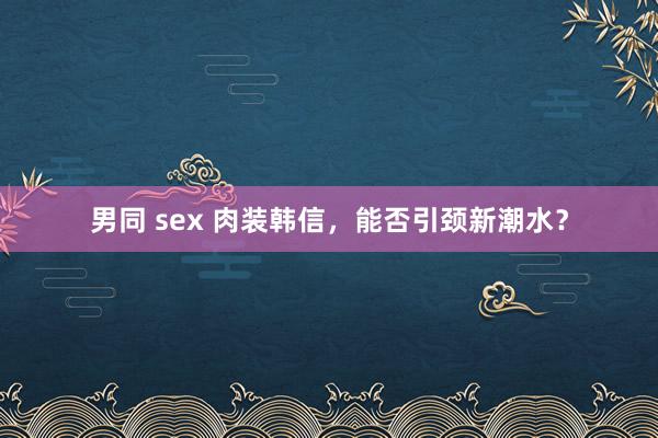 男同 sex 肉装韩信，能否引颈新潮水？