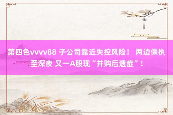 第四色vvvv88 子公司靠近失控风险！ 两边僵执至深夜 又一A股现“并购后遗症”！