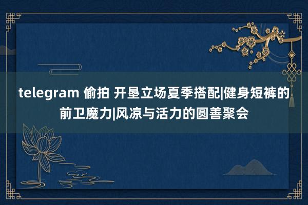 telegram 偷拍 开垦立场夏季搭配|健身短裤的前卫魔力|风凉与活力的圆善聚会