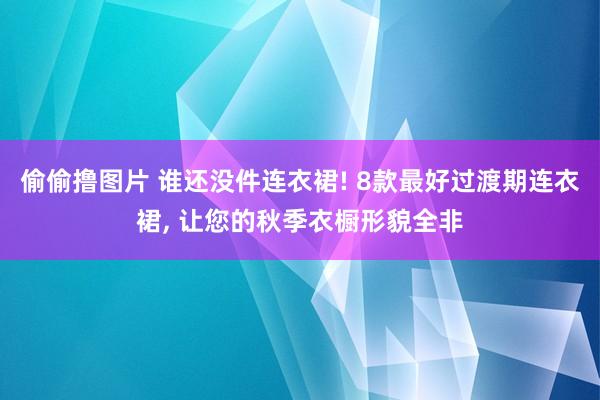 偷偷撸图片 谁还没件连衣裙! 8款最好过渡期连衣裙, 让您的秋季衣橱形貌全非