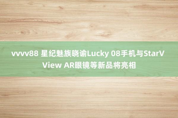 vvvv88 星纪魅族晓谕Lucky 08手机与StarV View AR眼镜等新品将亮相