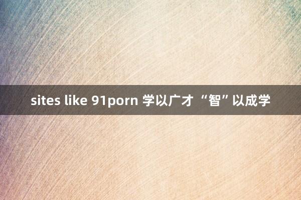 sites like 91porn 学以广才 “智”以成学