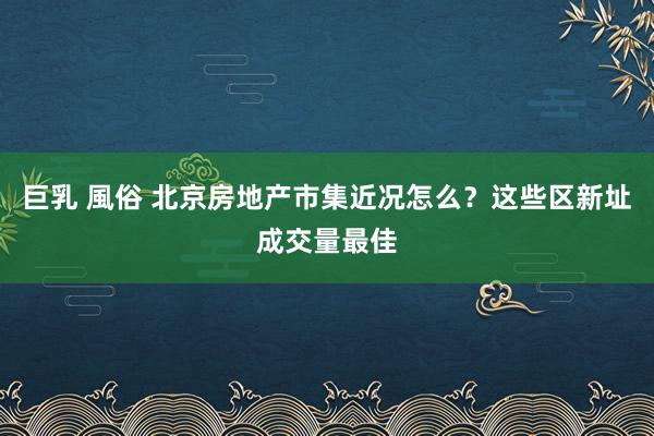 巨乳 風俗 北京房地产市集近况怎么？这些区新址成交量最佳