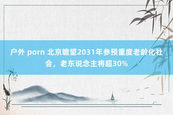 户外 porn 北京瞻望2031年参预重度老龄化社会，老东说念主将超30%