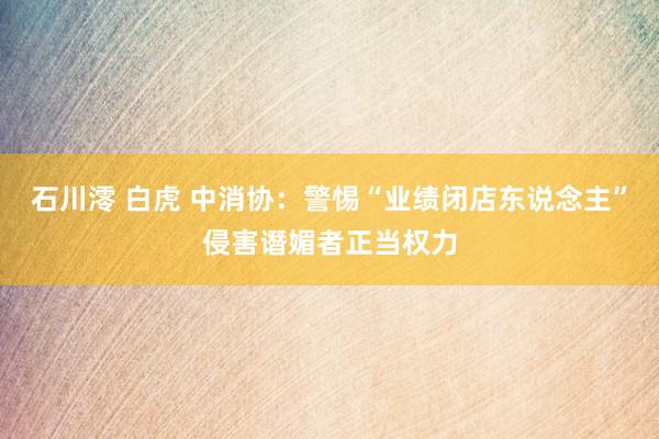 石川澪 白虎 中消协：警惕“业绩闭店东说念主”侵害谮媚者正当权力