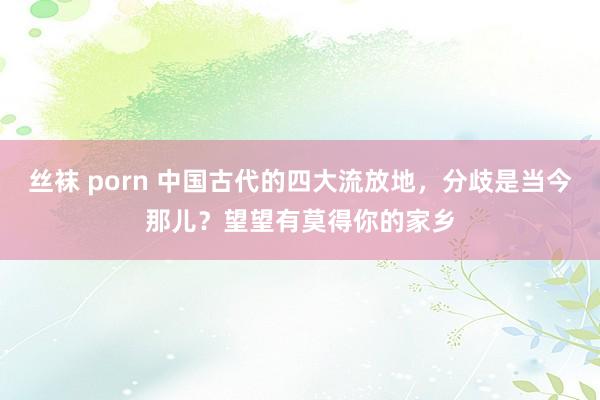 丝袜 porn 中国古代的四大流放地，分歧是当今那儿？望望有莫得你的家乡