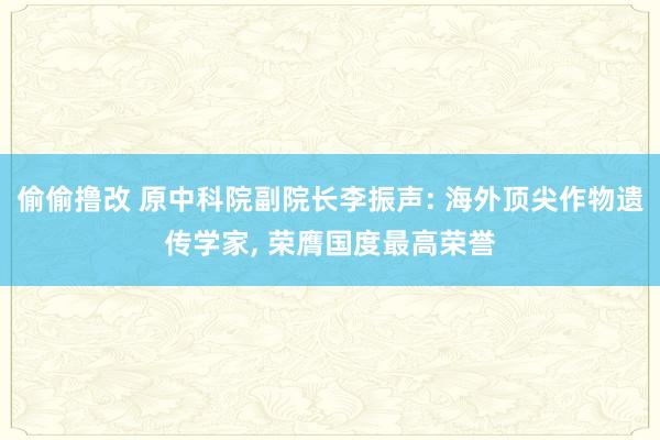 偷偷撸改 原中科院副院长李振声: 海外顶尖作物遗传学家， 荣膺国度最高荣誉