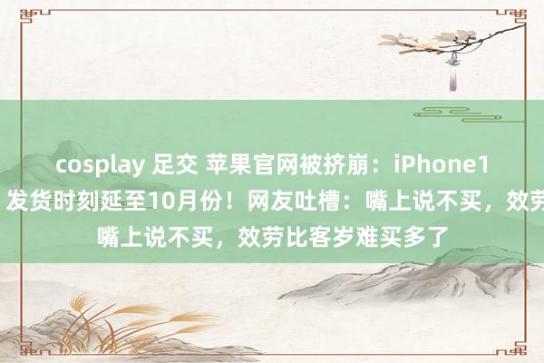 cosplay 足交 苹果官网被挤崩：iPhone16ProMax秒没，发货时刻延至10月份！网友吐槽：嘴上说不买，效劳比客岁难买多了