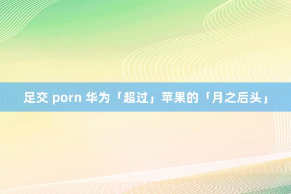 足交 porn 华为「超过」苹果的「月之后头」