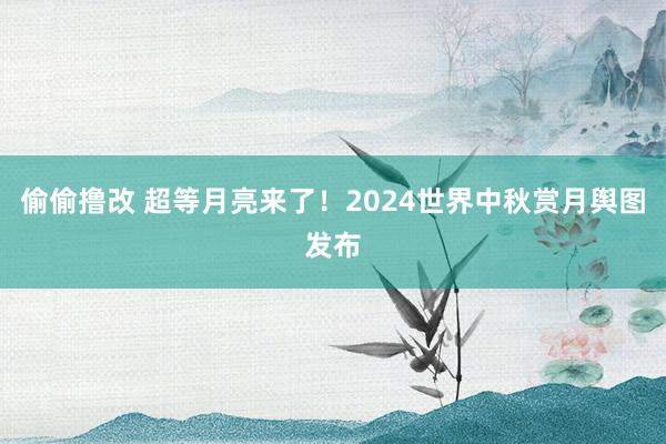 偷偷撸改 超等月亮来了！2024世界中秋赏月舆图发布