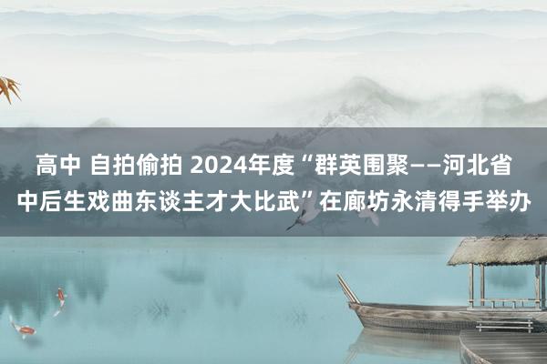 高中 自拍偷拍 2024年度“群英围聚——河北省中后生戏曲东谈主才大比武”在廊坊永清得手举办