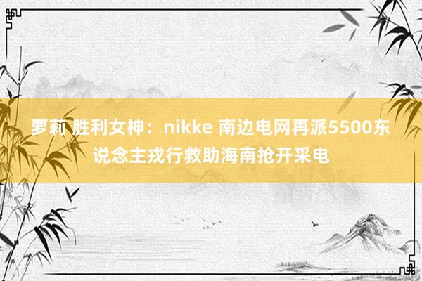 萝莉 胜利女神：nikke 南边电网再派5500东说念主戎行救助海南抢开采电