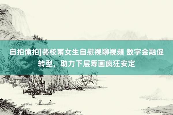 自拍偷拍]藝校兩女生自慰裸聊視頻 数字金融促转型，助力下层筹画疯狂安定