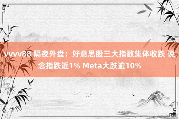 vvvv88 隔夜外盘：好意思股三大指数集体收跌 说念指跌近1% Meta大跌逾10%