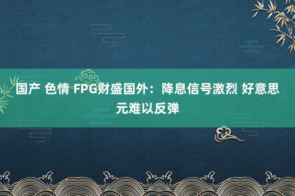 国产 色情 FPG财盛国外：降息信号激烈 好意思元难以反弹