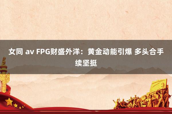 女同 av FPG财盛外洋：黄金动能引爆 多头合手续坚挺