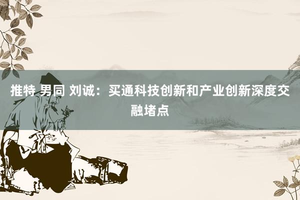 推特 男同 刘诚：买通科技创新和产业创新深度交融堵点