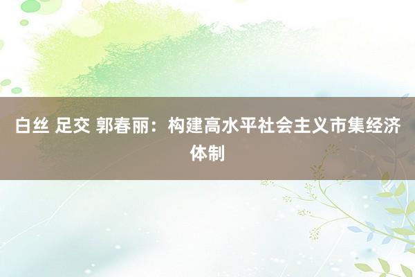 白丝 足交 郭春丽：构建高水平社会主义市集经济体制