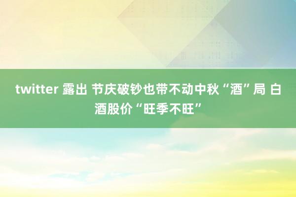 twitter 露出 节庆破钞也带不动中秋“酒”局 白酒股价“旺季不旺”