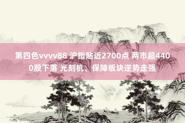 第四色vvvv88 沪指贴近2700点 两市超4400股下落 光刻机、保障板块逆势走强