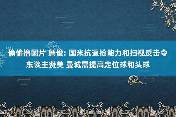 偷偷撸图片 詹俊: 国米抗逼抢能力和扫视反击令东谈主赞美 曼城需提高定位球和头球