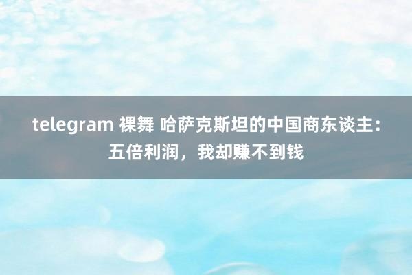 telegram 裸舞 哈萨克斯坦的中国商东谈主：五倍利润，我却赚不到钱