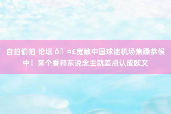 自拍偷拍 论坛 🤣宽敞中国球迷机场焦躁恭候中！来个番邦东说念主就差点认成欧文