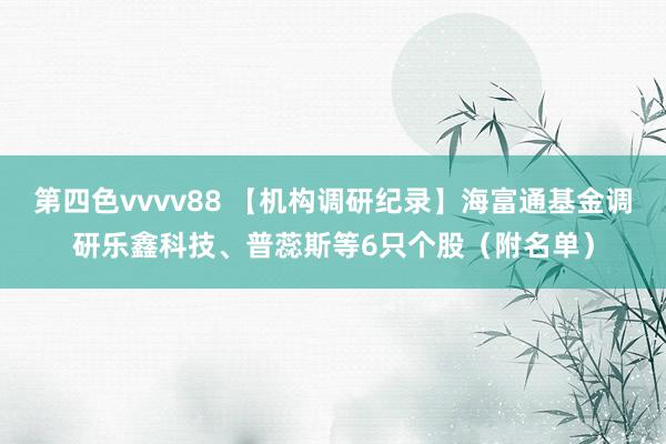 第四色vvvv88 【机构调研纪录】海富通基金调研乐鑫科技、普蕊斯等6只个股（附名单）