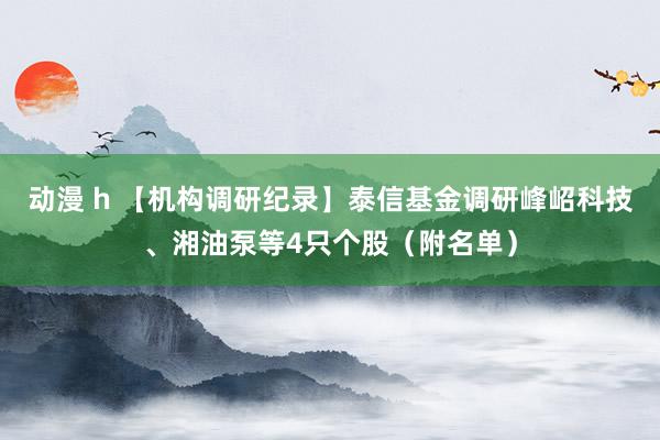 动漫 h 【机构调研纪录】泰信基金调研峰岹科技、湘油泵等4只个股（附名单）