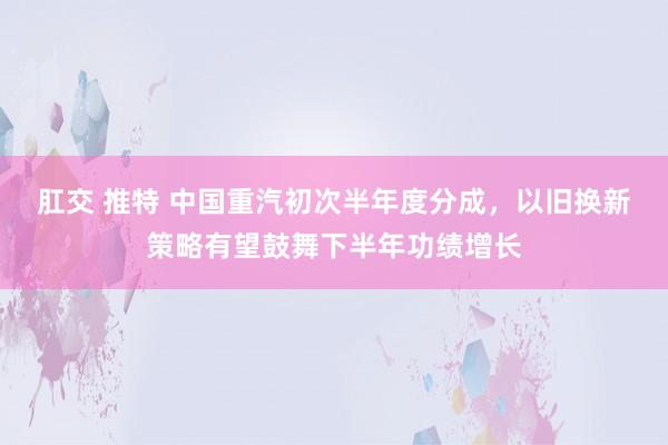 肛交 推特 中国重汽初次半年度分成，以旧换新策略有望鼓舞下半年功绩增长